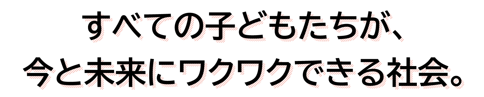 すべての子どもたちが、今と未来にワクワクできる社会。